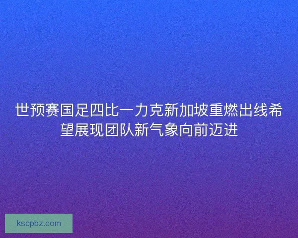 世预赛国足四比一力克新加坡重燃出线希望展现团队新气象向前迈进