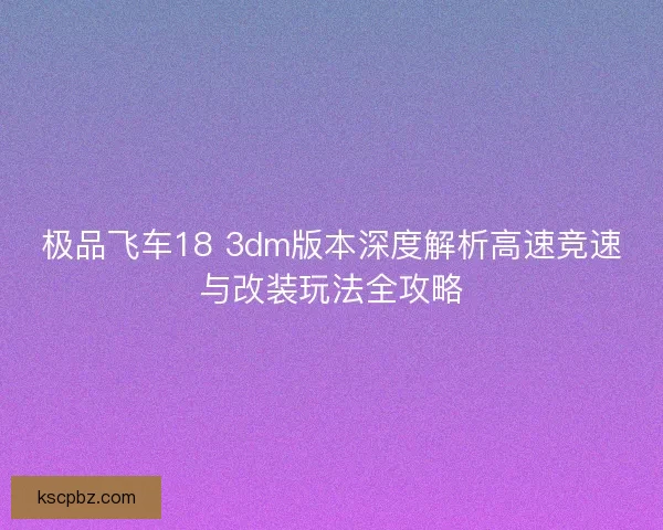 极品飞车18 3dm版本深度解析高速竞速与改装玩法全攻略 极品飞车18 3dm版本深度解析高速竞速与改装玩法全攻略