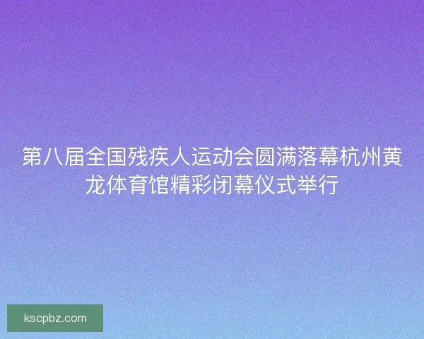 第八届全国残疾人运动会圆满落幕杭州黄龙体育馆精彩闭幕仪式举行 第八届全国残疾人运动会圆满落幕杭州黄龙体育馆精彩闭幕仪式举行
