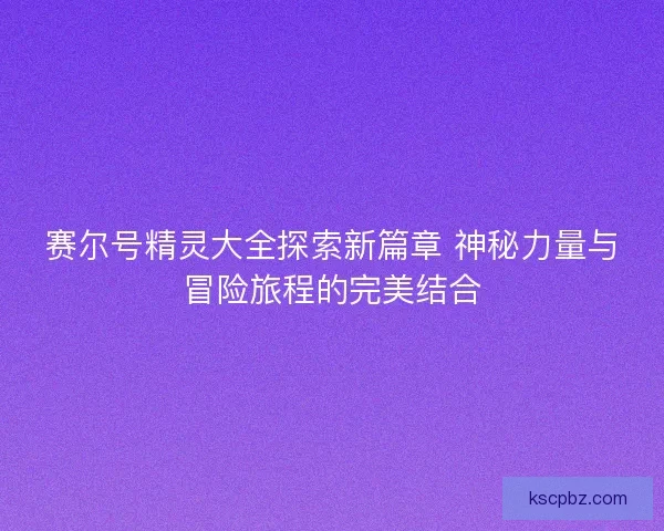 赛尔号精灵大全探索新篇章 神秘力量与冒险旅程的完美结合 赛尔号精灵大全探索新篇章 神秘力量与冒险旅程的完美结合