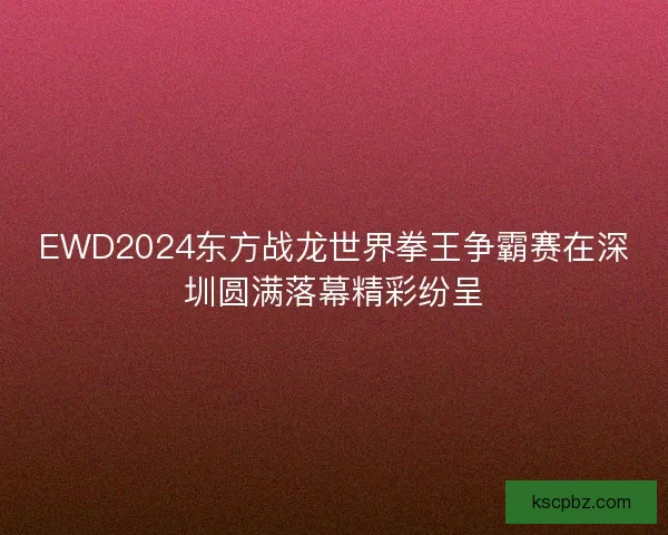 EWD2024东方战龙世界拳王争霸赛在深圳圆满落幕精彩纷呈 EWD2024东方战龙世界拳王争霸赛在深圳圆满落幕精彩纷呈