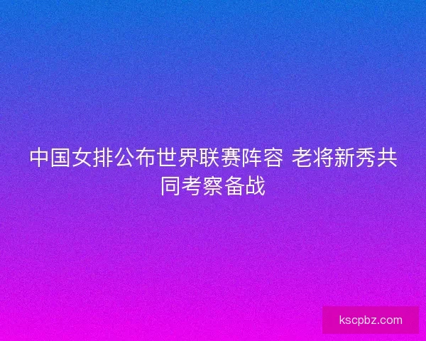 中国女排公布世界联赛阵容 老将新秀共同考察备战