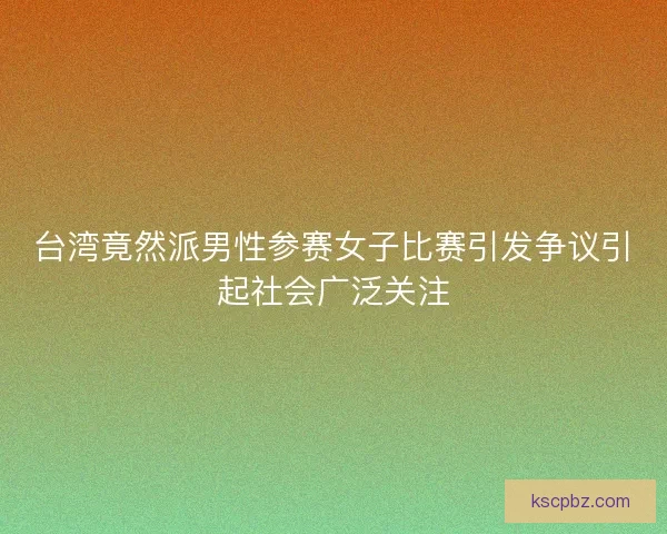 台湾竟然派男性参赛女子比赛引发争议引起社会广泛关注