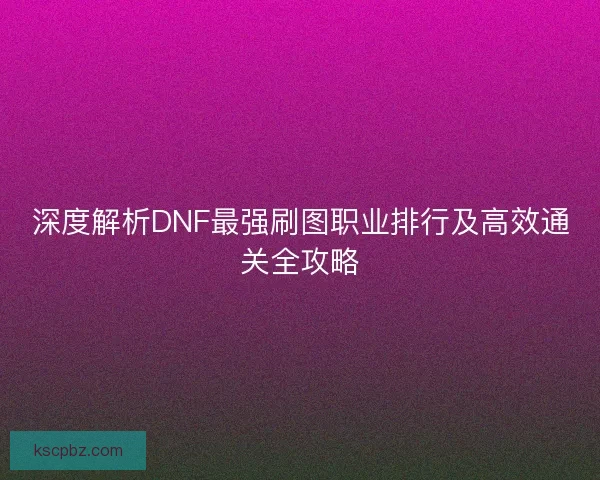 深度解析DNF最强刷图职业排行及高效通关全攻略