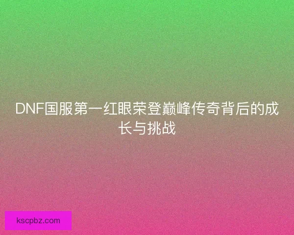 DNF国服第一红眼荣登巅峰传奇背后的成长与挑战