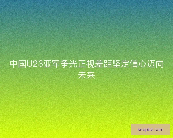 中国U23亚军争光正视差距坚定信心迈向未来 中国U23亚军争光正视差距坚定信心迈向未来