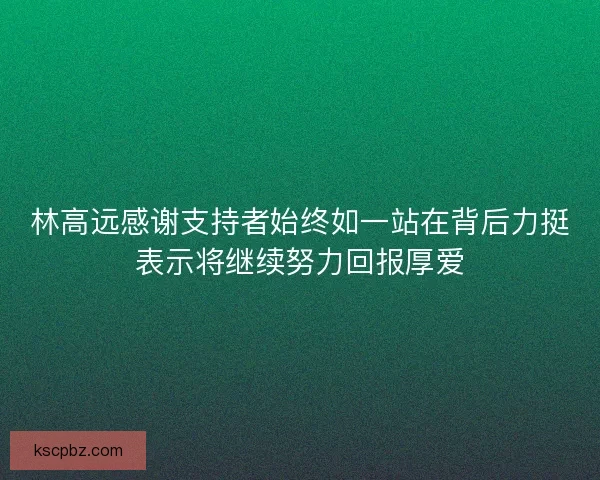 林高远感谢支持者始终如一站在背后力挺表示将继续努力回报厚爱 林高远感谢支持者始终如一站在背后力挺表示将继续努力回报厚爱