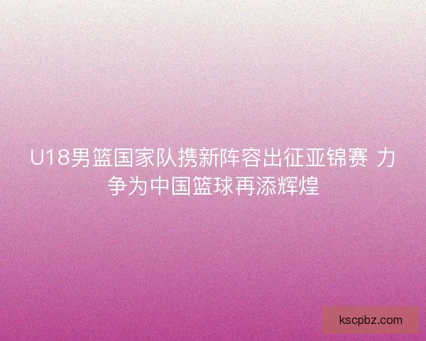 U18男篮国家队携新阵容出征亚锦赛 力争为中国篮球再添辉煌 U18男篮国家队携新阵容出征亚锦赛 力争为中国篮球再添辉煌