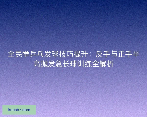 全民学乒乓发球技巧提升:反手与正手半高抛发急长球训练全解析 全民学乒乓发球技巧提升:反手与正手半高抛发急长球训练全解析